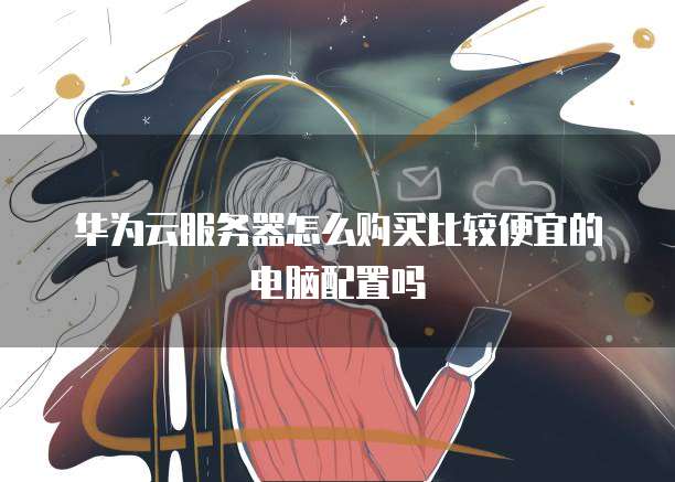 华为云服务器怎么购买比较便宜的电脑配置吗