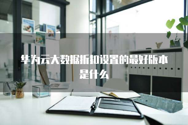 华为云大数据折扣设置的最好版本是什么