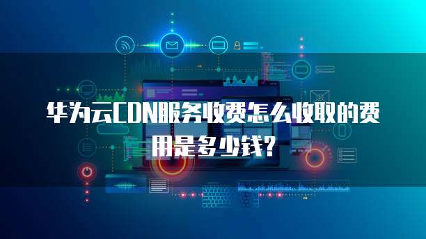 华为云CDN服务收费怎么收取的费用是多少钱?