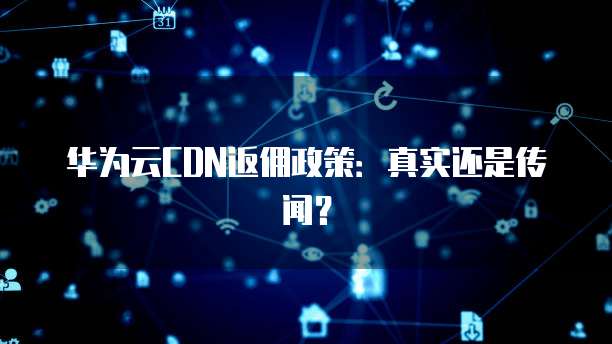 华为云CDN返佣政策:真实还是传闻?