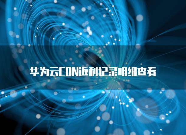 华为云CDN返利记录明细查看