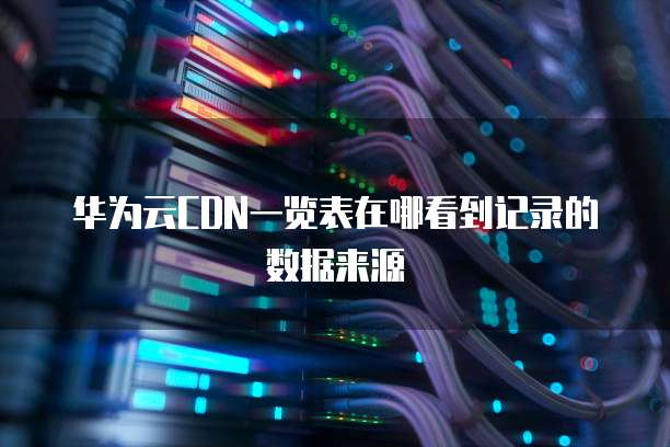 华为云CDN一览表在哪看到记录的数据来源