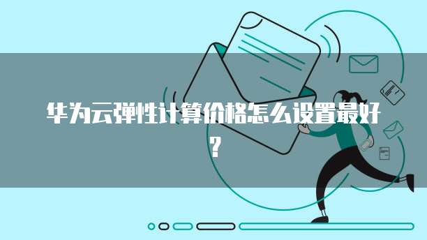 华为云弹性计算价格怎么设置最好?