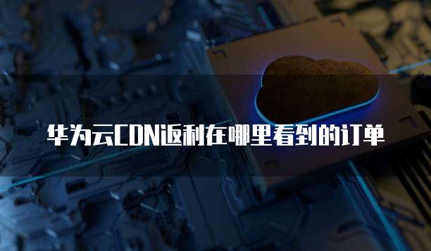 华为云CDN返利在哪里看到的订单