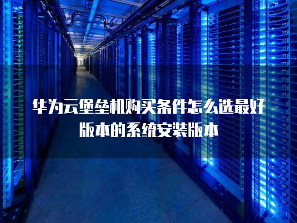 华为云堡垒机购买条件怎么选最好版本的系统安装版本