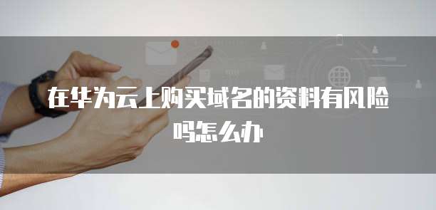 在华为云上购买域名的资料有风险吗怎么办