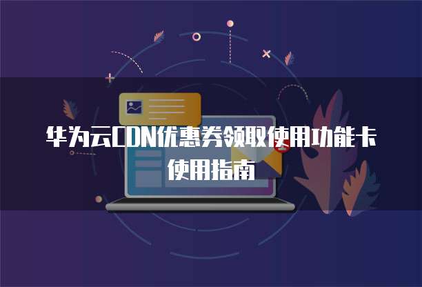 华为云CDN优惠券领取使用功能卡使用指南