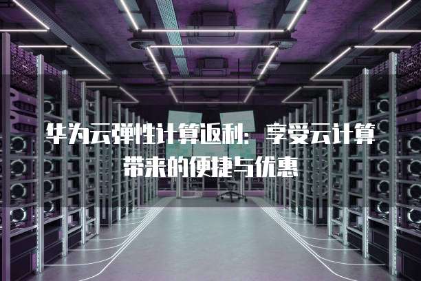 华为云弹性计算返利:享受云计算带来的便捷与优惠