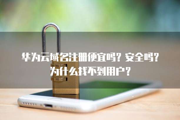华为云域名注册便宜吗?安全吗?为什么找不到用户?