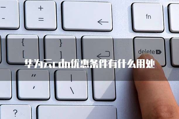 华为云cdn优惠条件有什么用处
