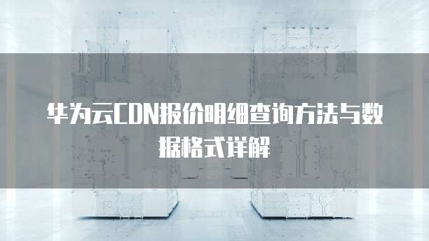 华为云CDN报价明细查询方法与数据格式详解