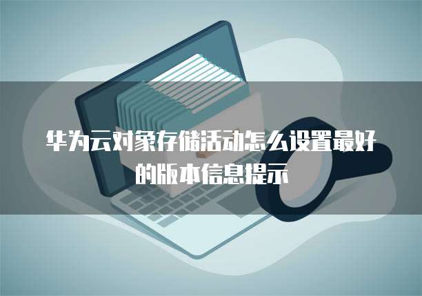 华为云对象存储活动怎么设置最好的版本信息提示