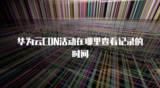 华为云CDN活动在哪里查看记录的时间