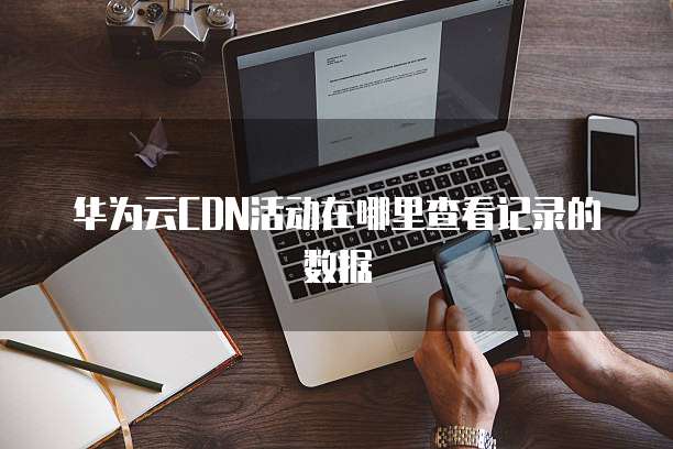 华为云CDN活动在哪里查看记录的数据