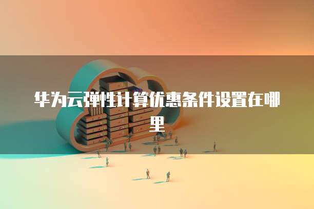 华为云弹性计算优惠条件设置在哪里