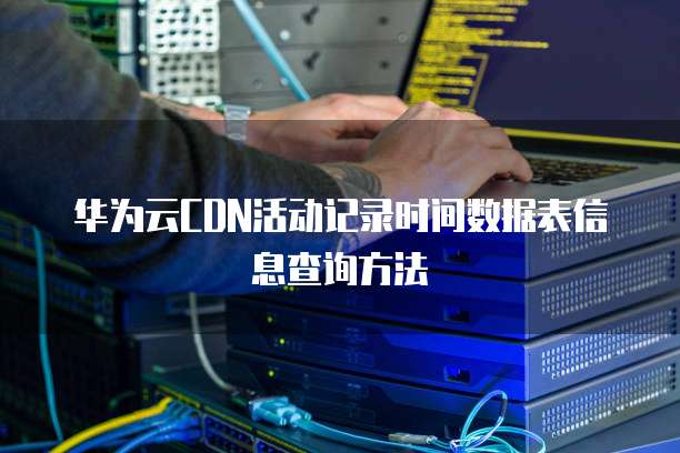 华为云CDN活动记录时间数据表信息查询方法