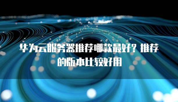 华为云服务器推荐哪款最好？推荐的版本比较好用