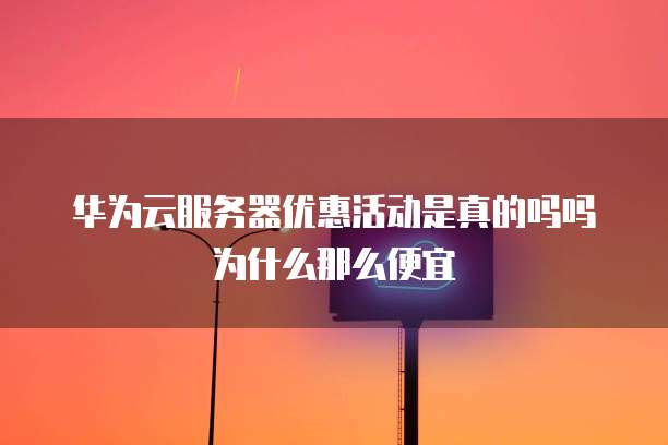 华为云服务器优惠活动是真的吗吗为什么那么便宜