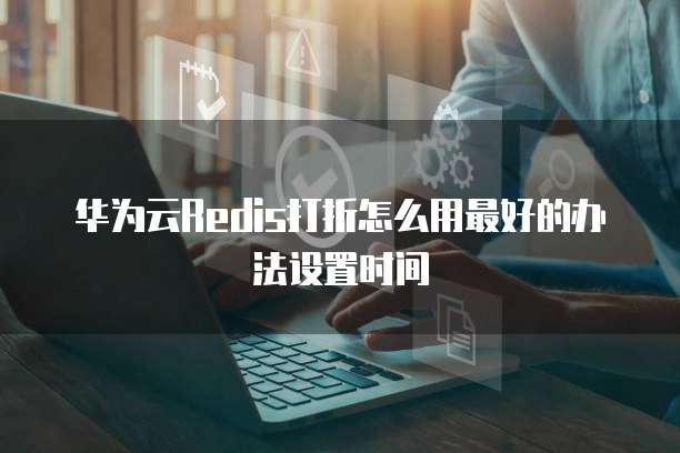 华为云Redis打折怎么用最好的办法设置时间
