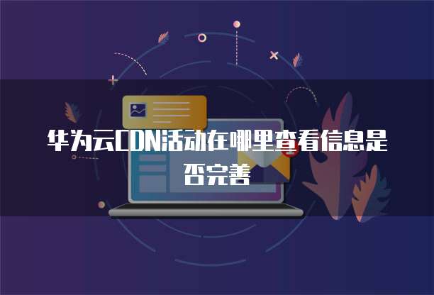 华为云CDN活动在哪里查看信息是否完善