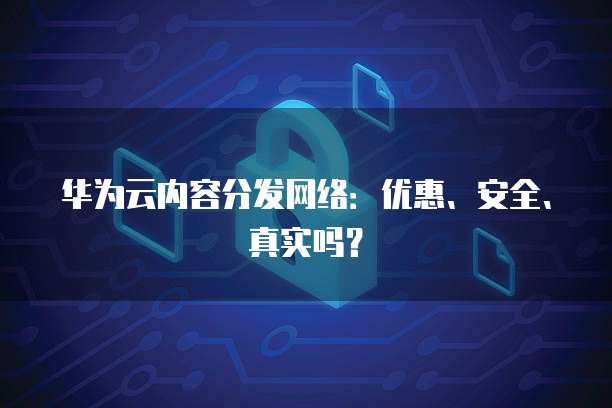 华为云内容分发网络:优惠、安全、真实吗?