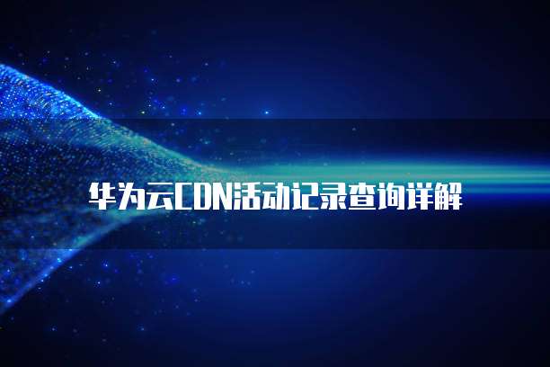 华为云CDN活动记录查询详解