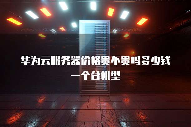 华为云服务器价格贵不贵吗多少钱一个台机型