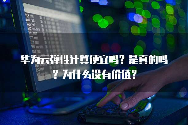 华为云弹性计算便宜吗?是真的吗?为什么没有价值?