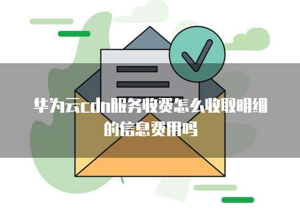 华为云cdn服务收费怎么收取明细的信息费用吗