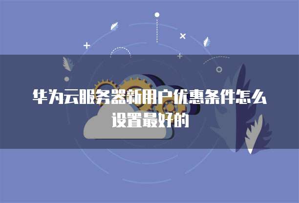 华为云服务器新用户优惠条件怎么设置最好的