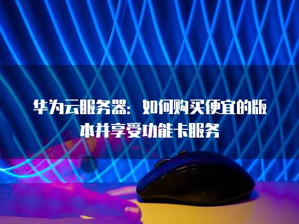华为云服务器:如何购买便宜的版本并享受功能卡服务