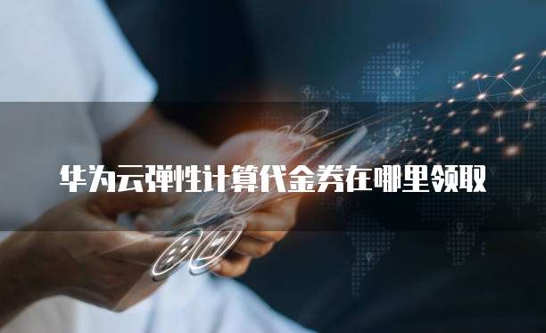 华为云弹性计算代金券在哪里领取
