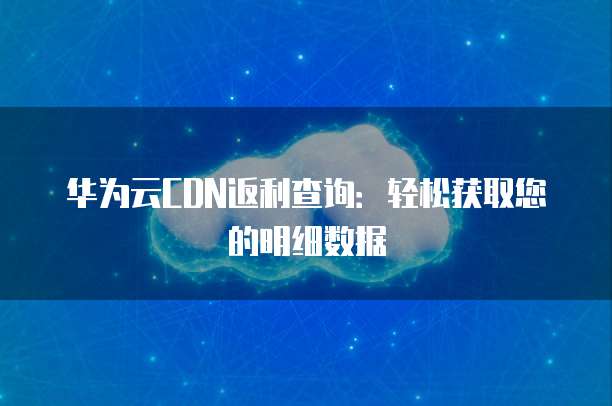 华为云CDN返利查询:轻松获取您的明细数据