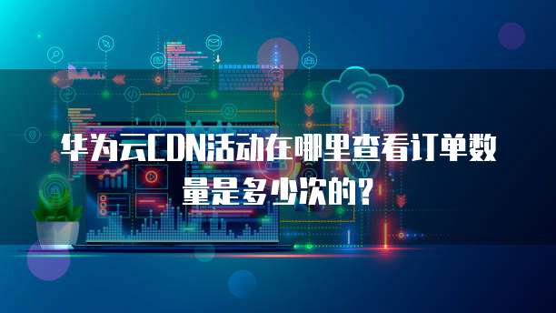 华为云CDN活动在哪里查看订单数量是多少次的?