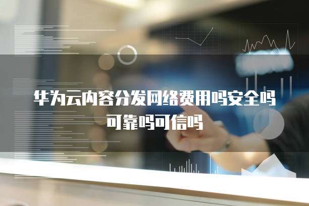 华为云内容分发网络费用吗安全吗可靠吗可信吗