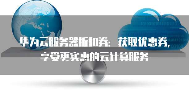 华为云服务器折扣券:获取优惠券,享受更实惠的云计算服务