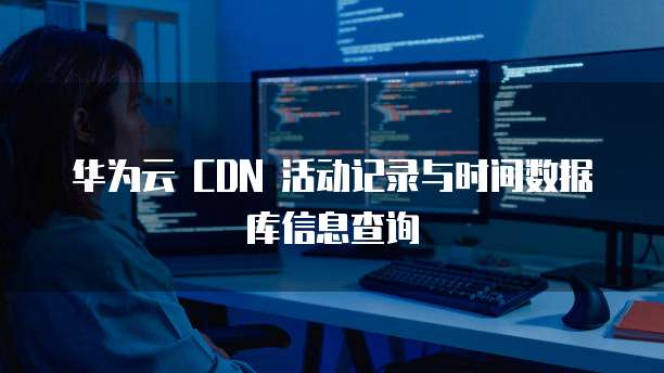 华为云 CDN 活动记录与时间数据库信息查询