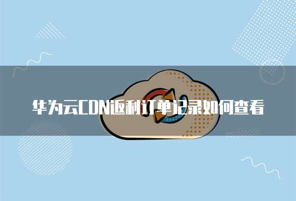 华为云CDN返利订单记录如何查看