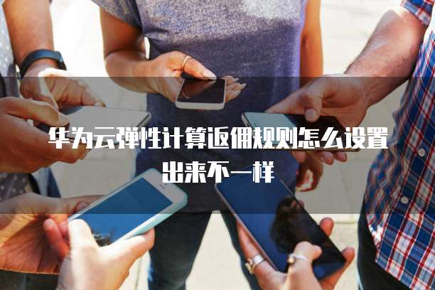 华为云弹性计算返佣规则怎么设置出来不一样