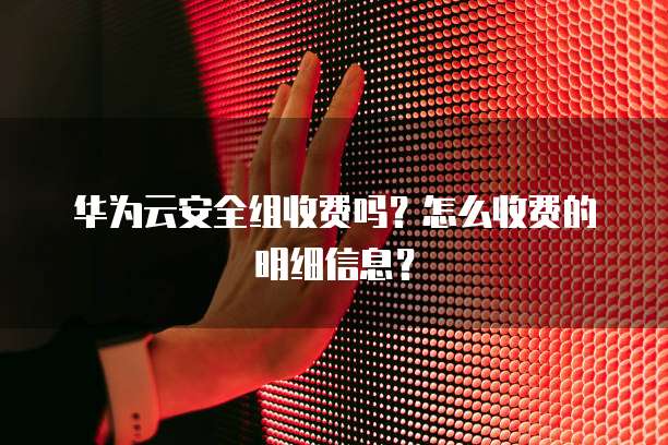 华为云安全组收费吗？怎么收费的明细信息？