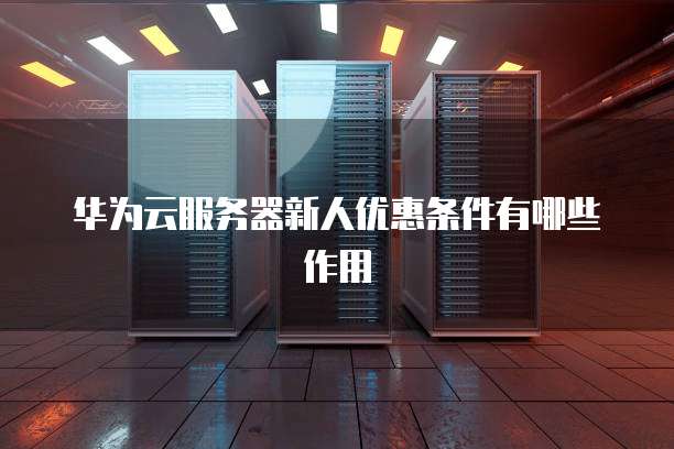 华为云服务器新人优惠条件有哪些作用