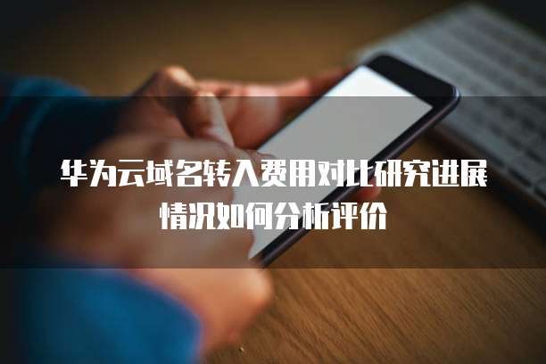 华为云域名转入费用对比研究进展情况如何分析评价