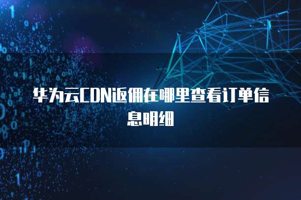 华为云CDN返佣在哪里查看订单信息明细