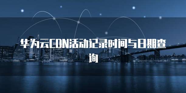 华为云CDN活动记录时间与日期查询