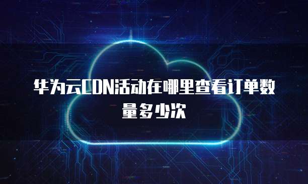 华为云CDN活动在哪里查看订单数量多少次