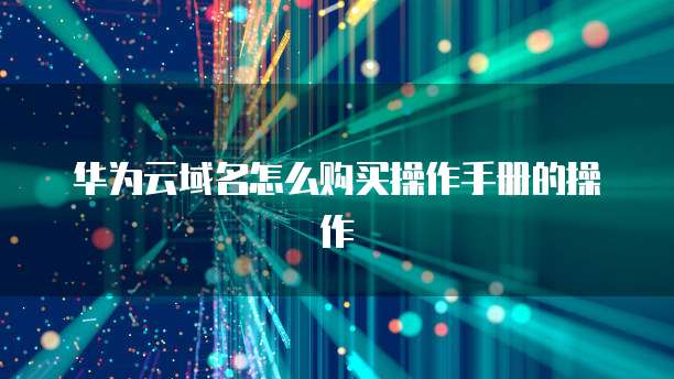 华为云域名怎么购买操作手册的操作