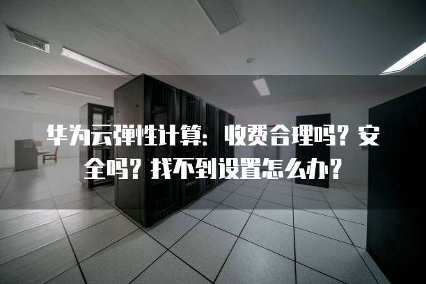 华为云弹性计算:收费合理吗?安全吗?找不到设置怎么办?