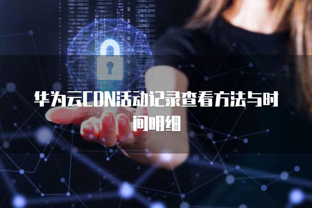 华为云CDN活动记录查看方法与时间明细