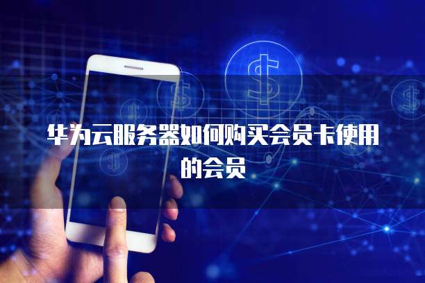 华为云服务器如何购买会员卡使用的会员