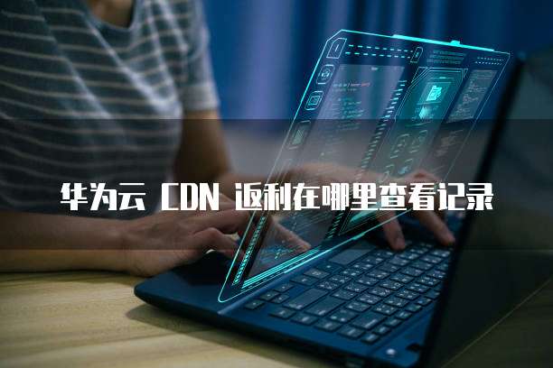 华为云 CDN 返利在哪里查看记录